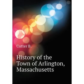 

Книга History of the Town of Arlington, Massachusetts. Cutter B.