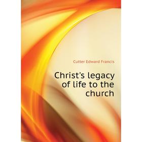 

Книга Christ's legacy of life to the church. Cutter Edward Francis