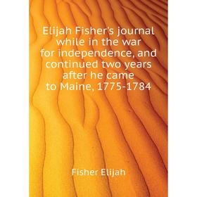 

Книга Elijah Fisher's journal while in the war for independence, and continued two years after he came to Maine, 1775-1784. Fisher Elijah