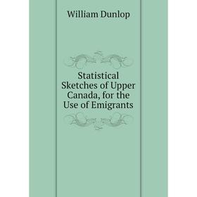 

Книга Statistical Sketches of Upper Canada, for the Use of Emigrants. William Dunlop