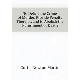 

Книга To Define the Crime of Murder, Provide Penalty Therefor, and to Abolish the Punishment of Death. Curtis Newton Martin