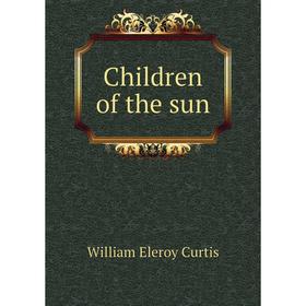 

Книга Children of the sun. William Eleroy Curtis