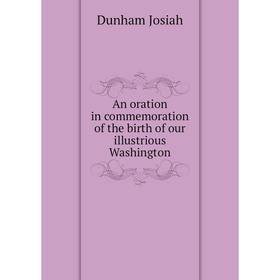 

Книга An oration in commemoration of the birth of our illustrious Washington. Dunham Josiah