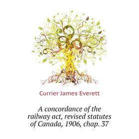 

Книга A concordance of the railway act, revised statutes of Canada, 1906, chap. 37. Currier James Everett