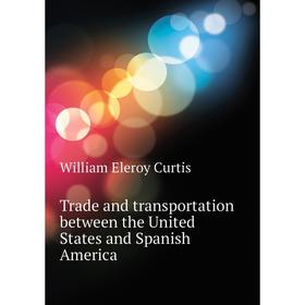

Книга Trade and transportation between the United States and Spanish America. William Eleroy Curtis