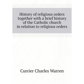 

Книга History of religious orders together with a brief history of the Catholic church in relation to religious orders. Currier Charles Warren