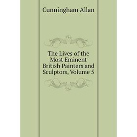 

Книга The Lives of the Most Eminent British Painters and Sculptors, Volume 5. Cunningham Allan