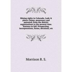 

Книга Mining rights in Colorado Lode placer claims, possessory and patented, from the district organizations to the present time Statutes in full Pr