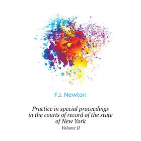 

Книга Practice in special proceedings in the courts of record of the state of New York. Volume II. F. J. Newton