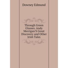 

Книга Through Green Glasses. andy Merrigan'S Great Discovery and Other Irish Tales. Downey Edmund