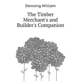 

Книга The Timber Merchant's and Builder's Companion. Dowsing William