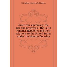 

Книга American supremacy, the rise and progress of the Latin America Republics and their relations to the United States under the Monroe Doctrine