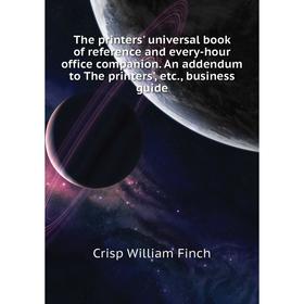 

Книга The printers' universal book of reference and every-hour office companion. An addendum to The printers', etc., business guide. Crisp William Fin