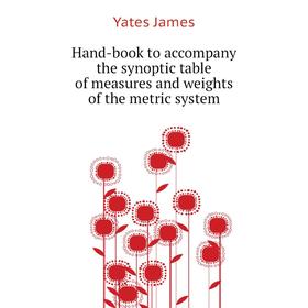 

Книга Hand-book to accompany the synoptic table of measures and weights of the metric system. Yates James