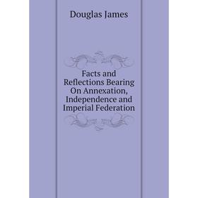 

Книга Facts and Reflections Bearing On Annexation, Independence and Imperial Federation. Douglas James