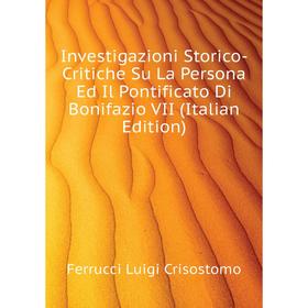 

Книга Investigazioni Storico-Critiche Su La Persona Ed Il Pontificato Di Bonifazio VII (Italian Edition). Ferrucci Luigi Crisostomo