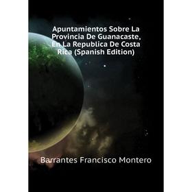 

Книга Apuntamientos Sobre La Provincia De Guanacaste, En La Republica De Costa Rica (Spanish Edition). Barrantes Francisco Montero