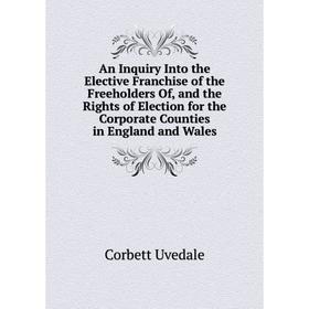 

Книга An Inquiry Into the Elective Franchise of the Freeholders Of, and the Rights of Election for the Corporate Counties in England and Wales