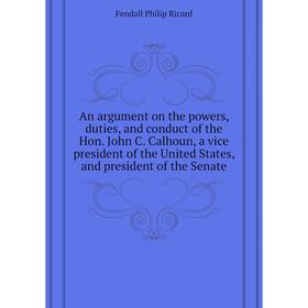 

Книга An argument on the powers, duties, and conduct of the Hon. John C. Calhoun, a vice president of the United States, and president of the Senate