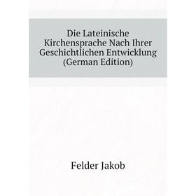 

Книга Die Lateinische Kirchensprache Nach Ihrer Geschichtlichen Entwicklung (German Edition). Felder Jakob