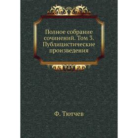 

Полное собрание сочинений. Том 3. Публицистические произведения. Ф. Тютчев