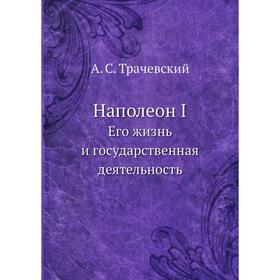 

Наполеон I. Его жизнь и государственная деятельность. А. С. Трачевский
