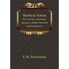 

Фрэнсис Бэкон. Его жизнь, научные труды и общественная деятельность. Е. Ф. Литвинова