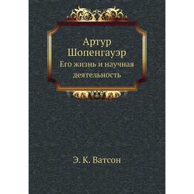 

Артур Шопенгауэр. Его жизнь и научная деятельность. Э. К. Ватсон