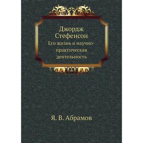 

Джордж Стефенсон. Его жизнь и научно-практическая деятельность. Я. В. Абрамов