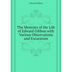 

Книга The Memoirs of the Life of Edward Gibbon with Various Observations and Excursions. Edward Gibbon