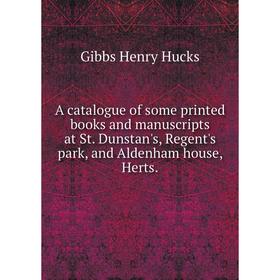 

Книга A catalogue of some printed books and manuscripts at St. Dunstan's, Regent's park, and Aldenham house, Herts. Gibbs Henry Hucks