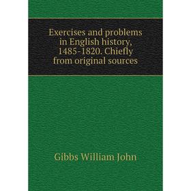 

Книга Exercises and problems in English history, 1485-1820. Chiefly from original sources. Gibbs William John