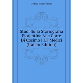 

Книга Studi Sulla Storiografia Fiorentina Alla Corte Di Cosimo I Di' Medici (Italian Edition). Gentile Michele Lupo
