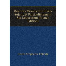 

Книга Discours Moraux Sur Divers Sujets, Et Particulièrement Sur L'éducation (French Edition). Genlis Stéphanie Félicité