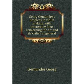 

Книга Georg Gemünder's progress in violin making, with interesting facts concerning the art and its critics in general. Gemünder Georg