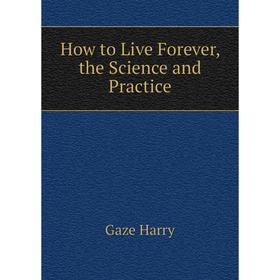 

Книга How to Live Forever, the Science and Practice. Gaze Harry