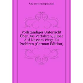 

Книга Vollständiger Unterricht Über Das Verfahren, Silber Auf Nassem Wege Zu Probiren (German Edition). Gay-Lussac Joseph Louis