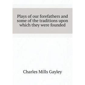 

Книга Plays of our forefathers and some of the traditions upon which they were founded. Gayley Charles Mills