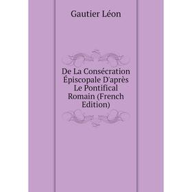 

Книга De La Consécration Épiscopale D'après Le Pontifical Romain (French Edition). Gautier Léon