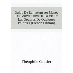 

Книга Guide De L'amateur Au Musée Du Louvre Suivi De La Vie Et Les Oeuvres De Quelques Peintres (French Edition). Théophile Gautier