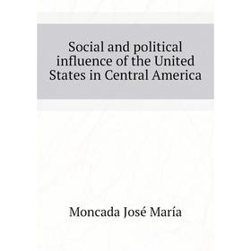 

Книга Social and political influence of the United States in Central America. Moncada José María
