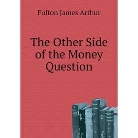 

Книга The Other Side of the Money Question. Fulton James Arthur