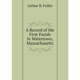 

Книга A Record of the First Parish in Watertown, Massachusetts. Arthur B. Fuller