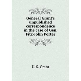 

Книга General Grant's unpublished correspondence in the case of Gen. Fitz-John Porter. U. S. Grant