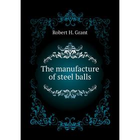 

Книга The manufacture of steel balls. Robert H. Grant