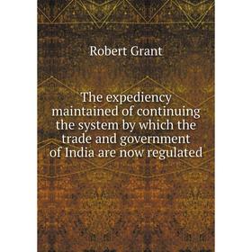 

Книга The expediency maintained of continuing the system by which the trade and government of India are now regulated. Grant Robert