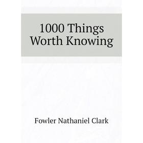 

Книга 1000 Things Worth Knowing. Fowler Nathaniel Clark