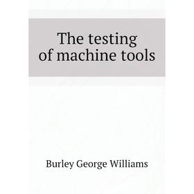 

Книга The testing of machine tools. Burley George Williams