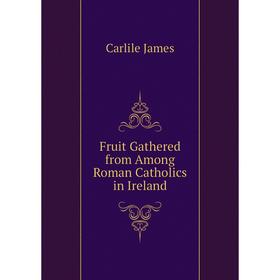 

Книга Fruit Gathered from Among Roman Catholics in Ireland. Carlile James