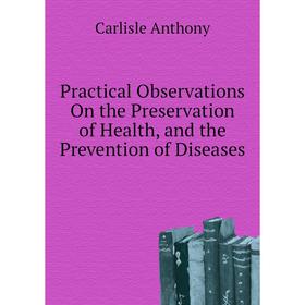 

Книга Practical Observations On the Preservation of Health, and the Prevention of Diseases. Carlisle Anthony